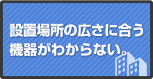 設置場所の広さに合う機器がわからない。