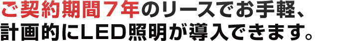 ご契約期間7年のリースでお手軽、計画的にLED照明が導入できます。