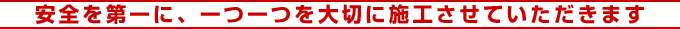 安全を第一に、一つ一つ大切に施工させていただきます