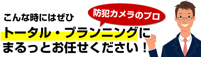 ぜひ防犯カメラのプロトータル・プランニングにまるっとお任せください！