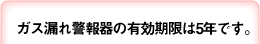 ガス漏れ警報器の有効期限は5年です