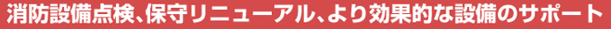 消防設備点検、保守リニューアル、より効果的な設備のサポート