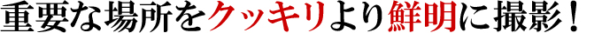 重要な場所をクッキリより鮮明に撮影！