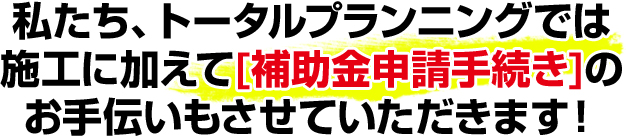 私たち、トータルプランニングでは施工に加えて[補助金申請手続き]のお手伝いもさせていただきます！