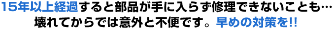 １５年以上経過すると部品が手に入らず修理できないことも…壊れてからでは意外と不便です。早めの対策を！！