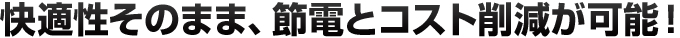 快適性そのまま、節電とコスト削減が可能！