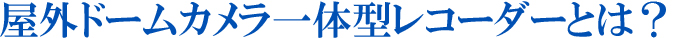 野外ドームカメラ一体型レコーダーとは？