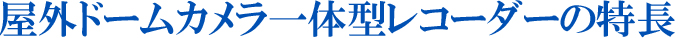 屋外ドームカメラ一体型レコーダーの特長