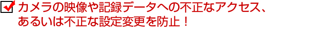 カメラの映像や記録データへの不正なアクセス、あるいは不正な設定変更を防止！