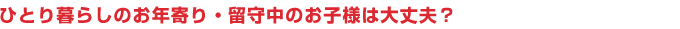 ひとり暮らしのお年寄り・留守中のお子様は大丈夫？