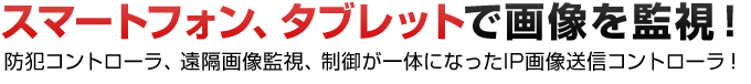 スマートフォン、タブレットで画像を監視！防犯コントローラ、遠隔画像監視、制御が一体になったIP画像送信コントローラ！