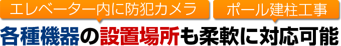 エレベーター内に防犯カメラ、ポール建柱工事など各種機器の設置場所も柔軟に対応可能