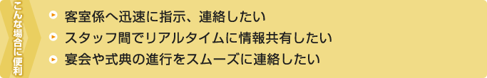 こんなとき便利――客室係へ迅速に指示、連絡したい・スタッフ間でリアルタイムに情報共有したい・宴会や式典の進行をスムーズに連絡したい