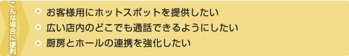 こんな場合に便利－お客様用にホットスポットを提供したい・広い店内のどこでも通話できるようにしたい・厨房とホールの連携を強化したい